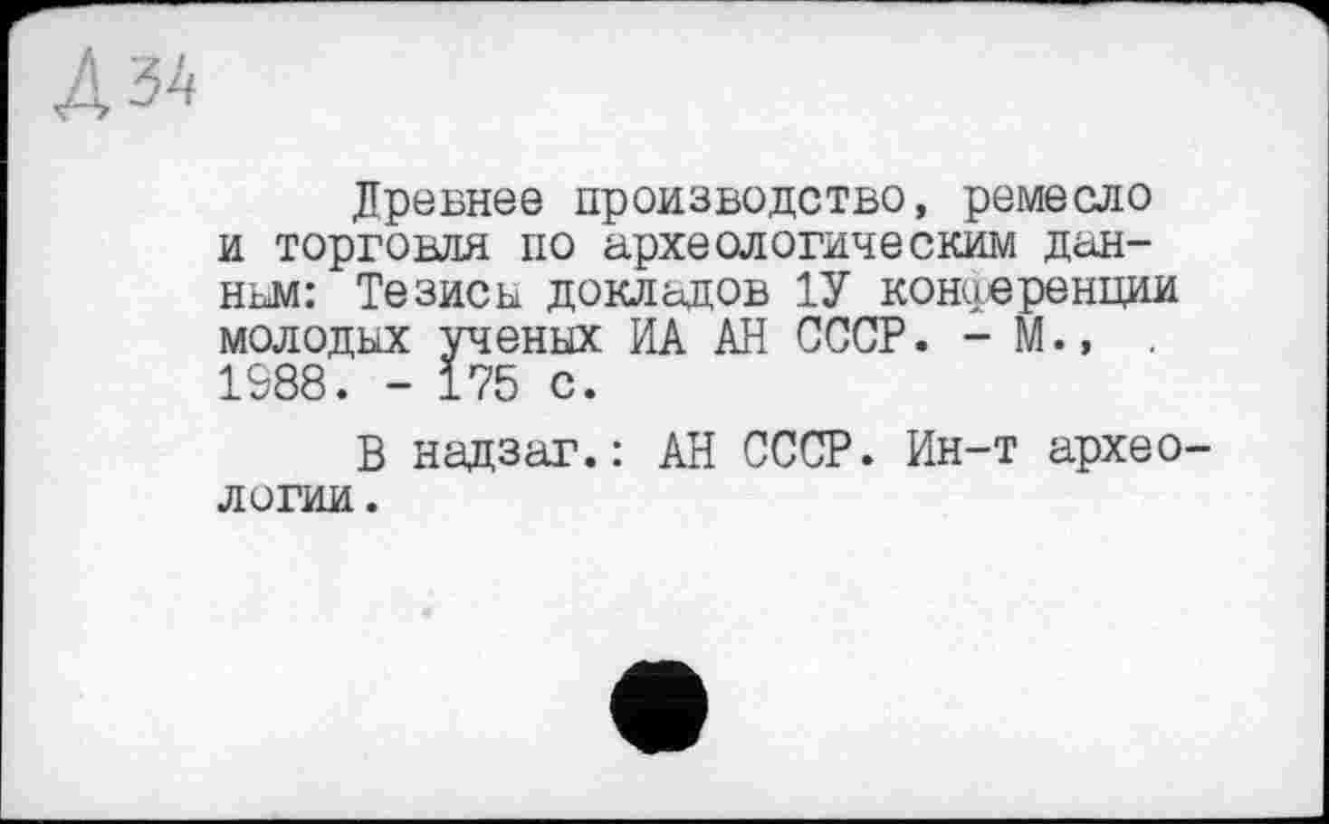 ﻿Древнее производство, ремесло и торговля по археологическим данном: Тезисы докладов 1У конференции молодых ученых ИА АН СССР. - М., , 1988. - 175 с.
В надзаг.: АН СССР. Ин-т археологии.